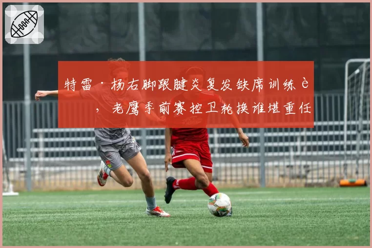 特雷·杨右脚跟腱炎复发缺席训练营，老鹰季前赛控卫轮换谁堪重任？