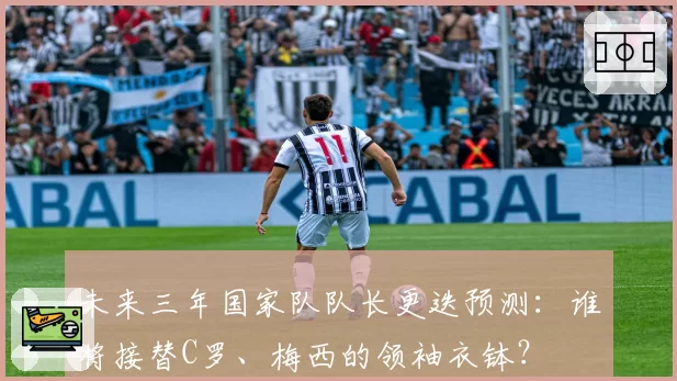 未来三年国家队队长更迭预测：谁将接替C罗、梅西的领袖衣钵？