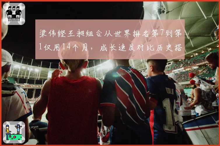 梁伟铿王昶组合从世界排名第7到第1仅用14个月,成长速度对比历史搭档