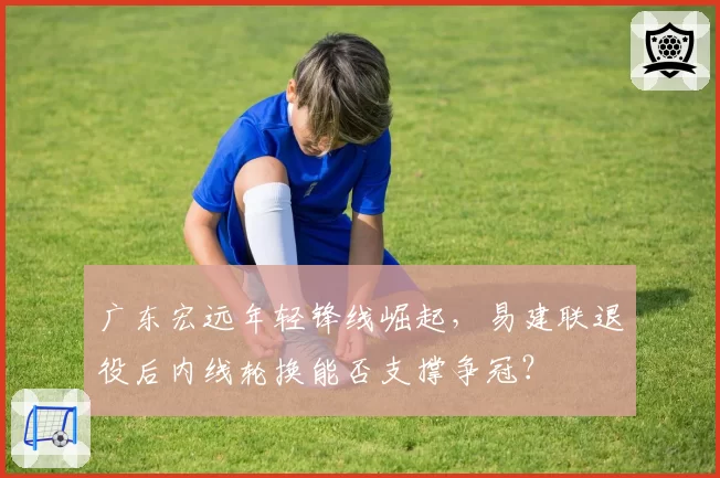 广东宏远年轻锋线崛起,易建联退役后内线轮换能否支撑争冠?