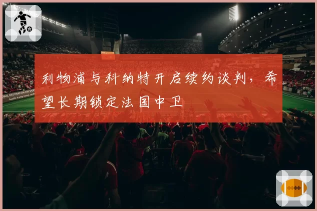 利物浦与科纳特开启续约谈判，希望长期锁定法国中卫