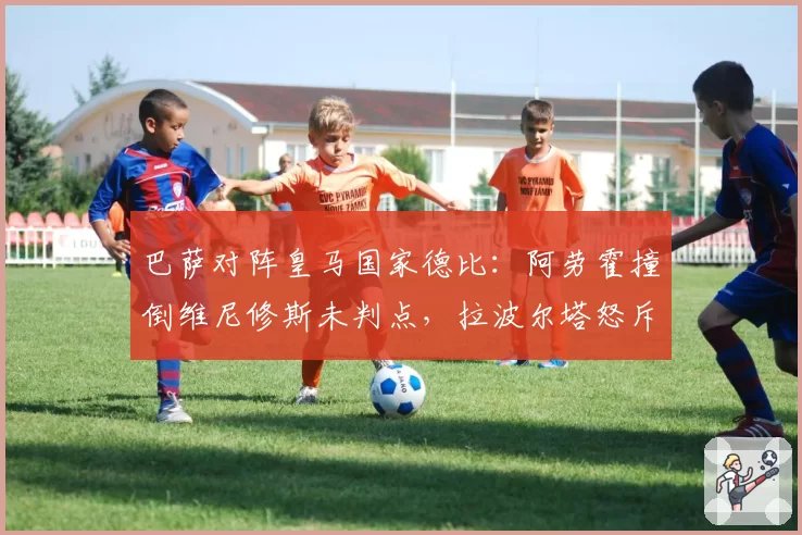 巴萨对阵皇马国家德比:阿劳霍撞倒维尼修斯未判点,拉波尔塔怒斥裁判偏袒