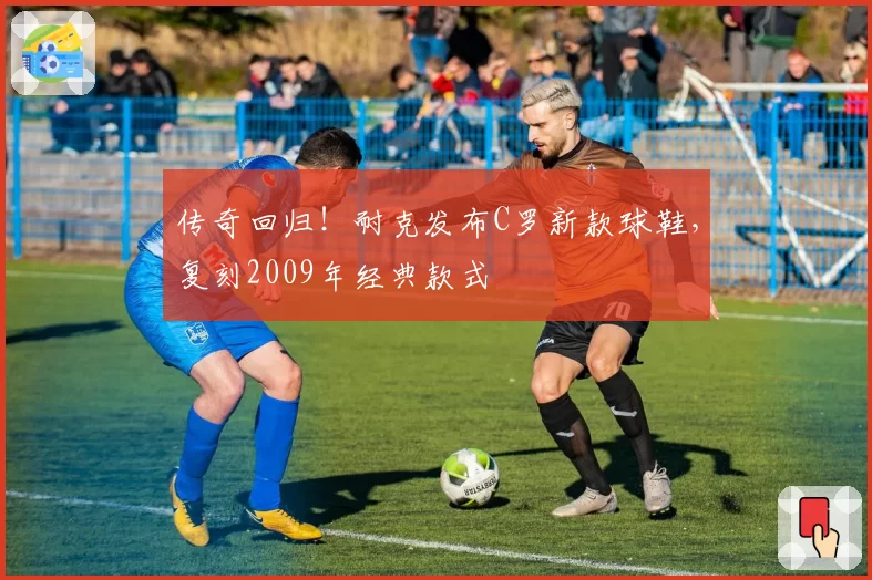 传奇回归!耐克发布C罗新款球鞋,复刻2009年经典款式