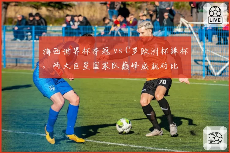 梅西世界杯夺冠 vs C罗欧洲杯捧杯,两大巨星国家队巅峰成就对比