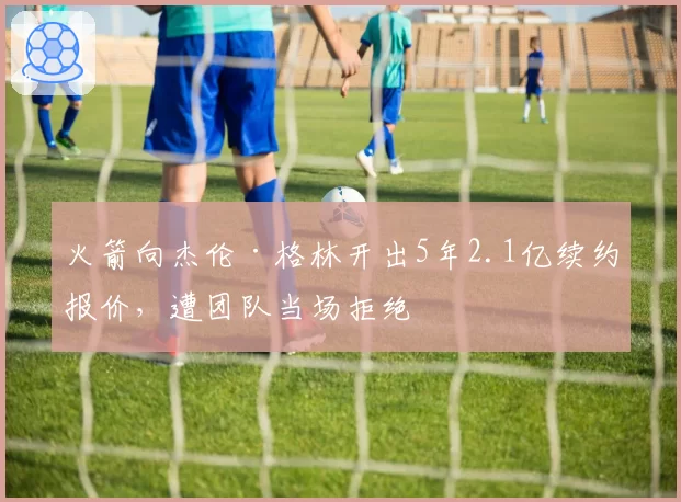 火箭向杰伦·格林开出5年2.1亿续约报价，遭团队当场拒绝