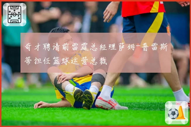 奇才聘请前雷霆总经理萨姆-普雷斯蒂担任篮球运营总裁