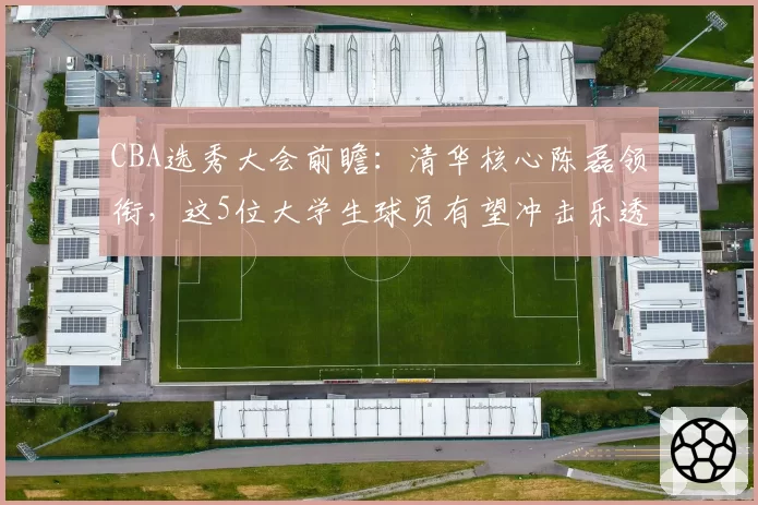 CBA选秀大会前瞻:清华核心陈磊领衔,这5位大学生球员有望冲击乐透