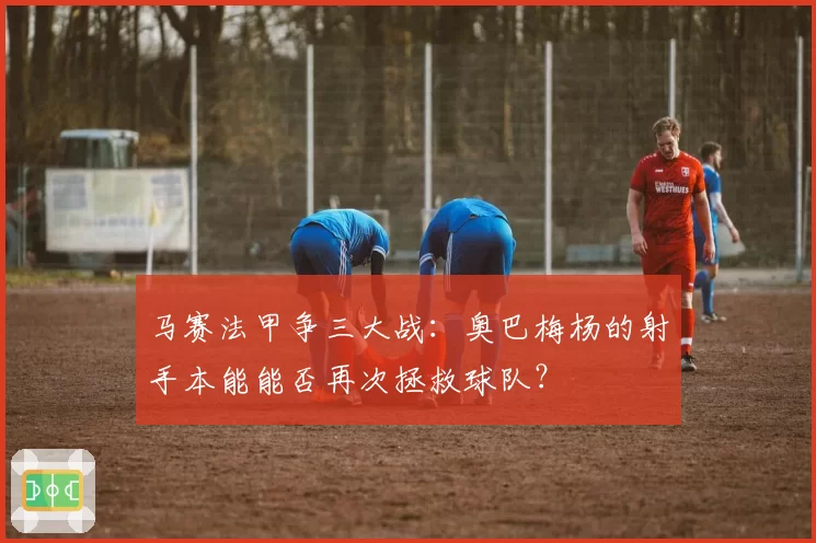 马赛法甲争三大战:奥巴梅杨的射手本能能否再次拯救球队?