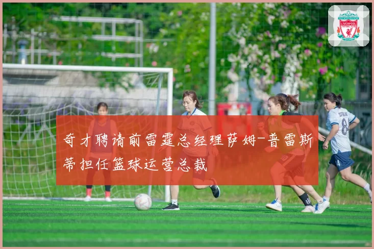 奇才聘请前雷霆总经理萨姆-普雷斯蒂担任篮球运营总裁