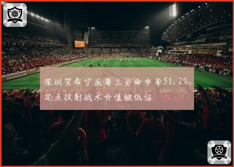 深圳贺希宁底角三分命中率51.2%，定点投射战术价值被低估