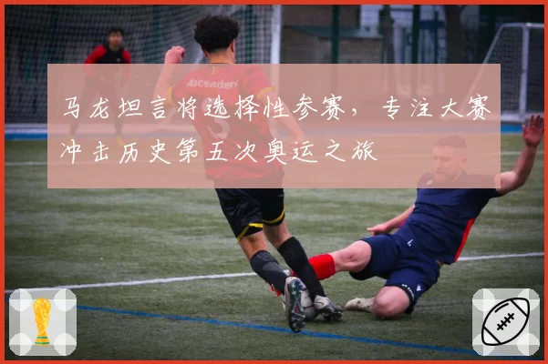 马龙坦言将选择性参赛,专注大赛冲击历史第五次奥运之旅