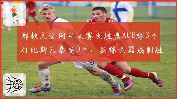 郑钦文法网半决赛决胜盘ACE球3个对比斯瓦泰克0个,发球武器成制胜关键