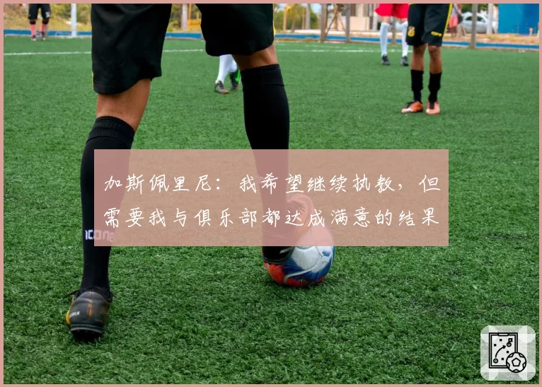 加斯佩里尼：我希望继续执教，但需要我与俱乐部都达成满意的结果