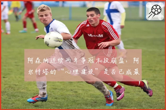 阿森纳连续两年争冠末段崩盘，阿尔特塔的“心理建设”是否已成最大短板？