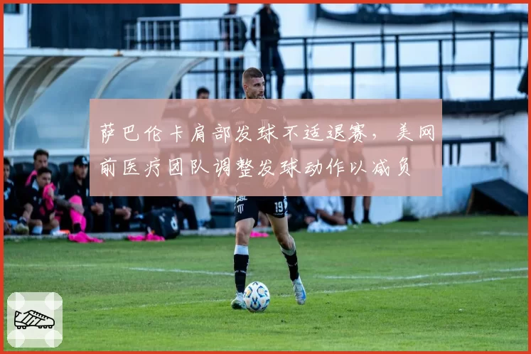 萨巴伦卡肩部发球不适退赛,美网前医疗团队调整发球动作以减负