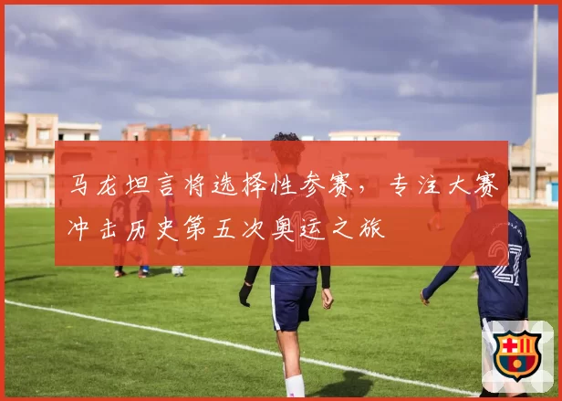 马龙坦言将选择性参赛,专注大赛冲击历史第五次奥运之旅