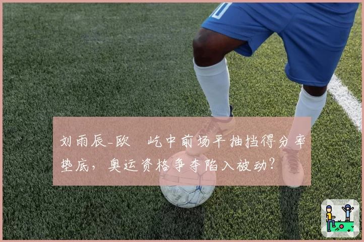 刘雨辰_欧烜屹中前场平抽挡得分率垫底,奥运资格争夺陷入被动?