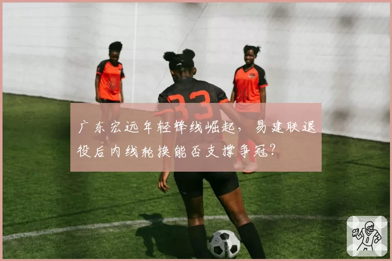 广东宏远年轻锋线崛起,易建联退役后内线轮换能否支撑争冠?