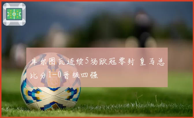库尔图瓦连续5场欧冠零封 皇马总比分1-0晋级四强