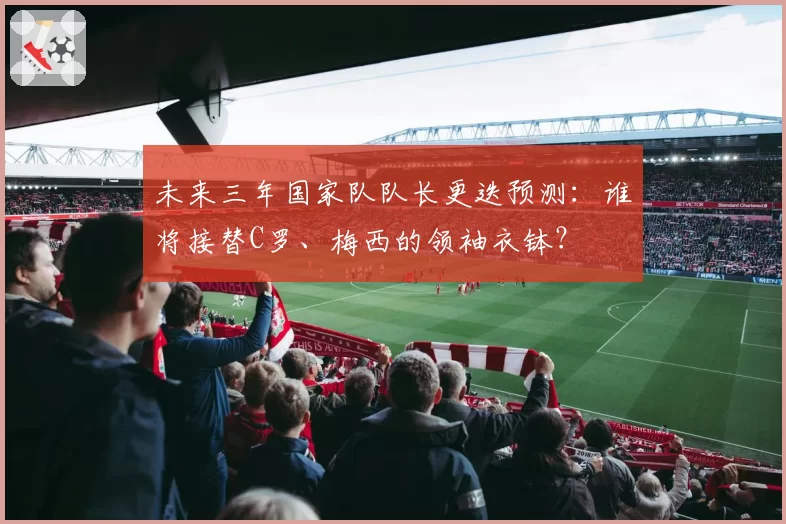 未来三年国家队队长更迭预测:谁将接替C罗、梅西的领袖衣钵?