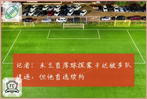 记者:米兰首席球探蒙卡达被多队追逐,但他首选续约