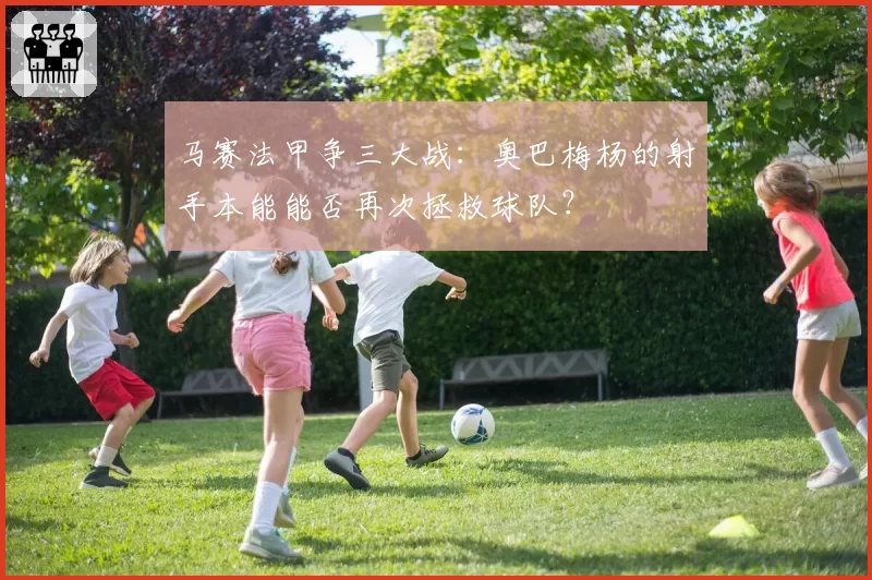 马赛法甲争三大战：奥巴梅杨的射手本能能否再次拯救球队？