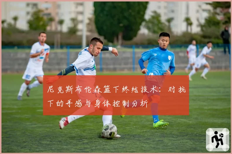 尼克斯布伦森篮下终结技术：对抗下的手感与身体控制分析