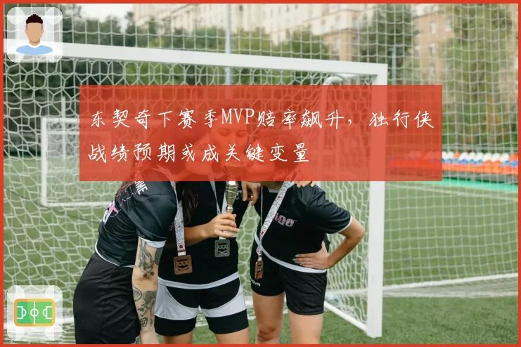 东契奇下赛季MVP赔率飙升,独行侠战绩预期或成关键变量