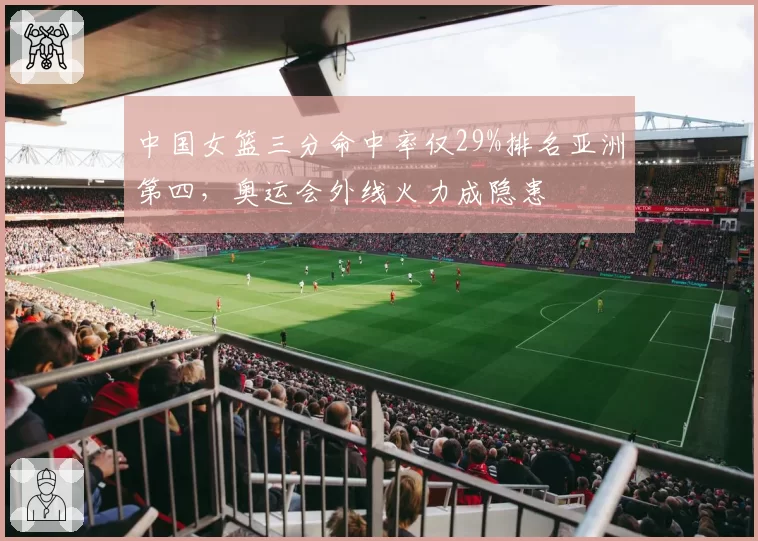 中国女篮三分命中率仅29%排名亚洲第四,奥运会外线火力成隐患