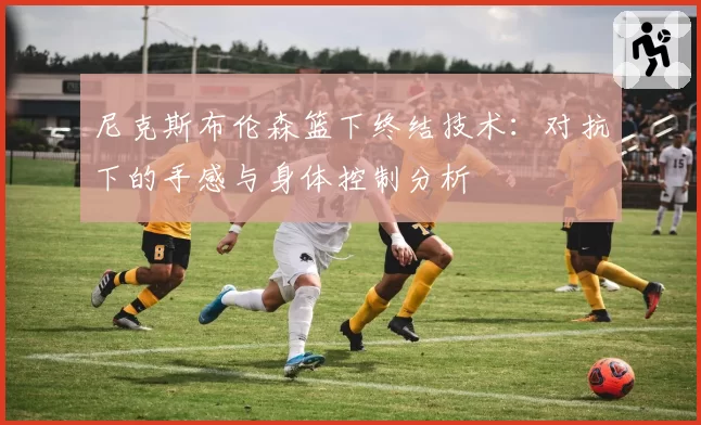 尼克斯布伦森篮下终结技术：对抗下的手感与身体控制分析