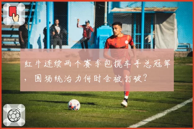 红牛连续两个赛季包揽车手总冠军,围场统治力何时会被打破?