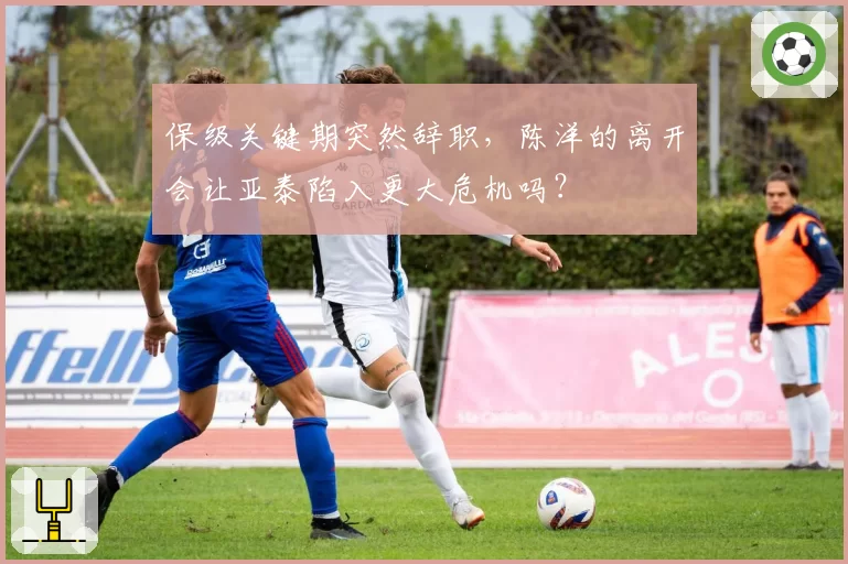 保级关键期突然辞职，陈洋的离开会让亚泰陷入更大危机吗？