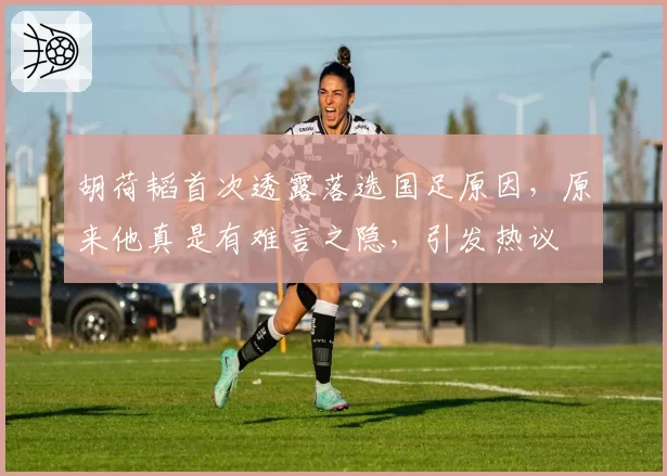 胡荷韬首次透露落选国足原因，原来他真是有难言之隐，引发热议