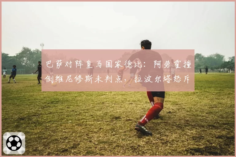 巴萨对阵皇马国家德比:阿劳霍撞倒维尼修斯未判点,拉波尔塔怒斥裁判偏袒
