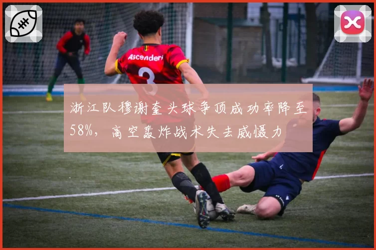 浙江队穆谢奎头球争顶成功率降至58%，高空轰炸战术失去威慑力
