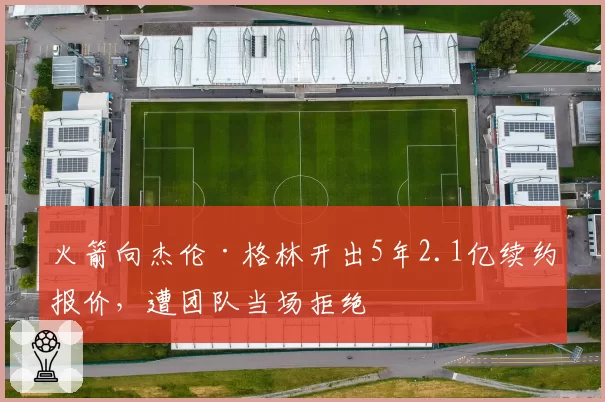火箭向杰伦·格林开出5年2.1亿续约报价，遭团队当场拒绝