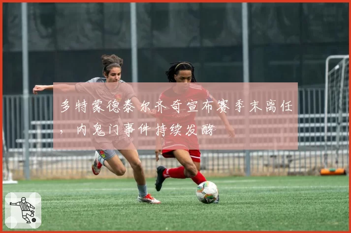 多特蒙德泰尔齐奇宣布赛季末离任,内鬼门事件持续发酵