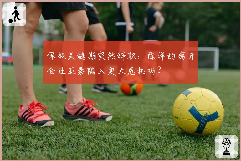 保级关键期突然辞职，陈洋的离开会让亚泰陷入更大危机吗？