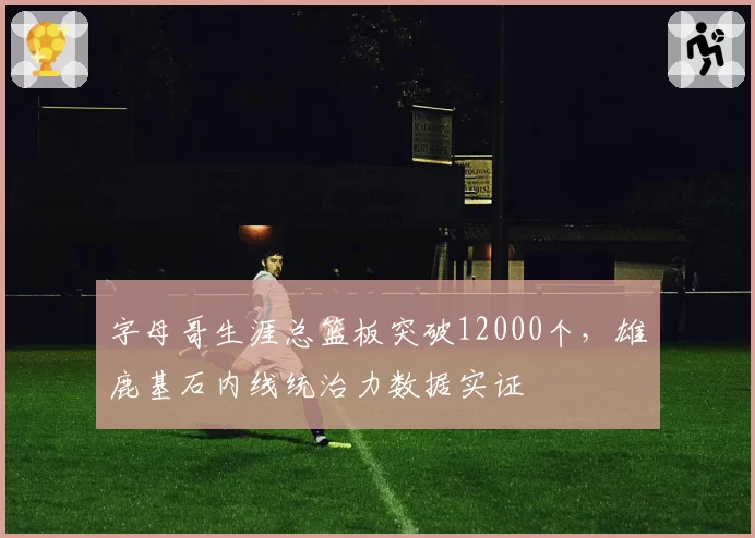 字母哥生涯总篮板突破12000个,雄鹿基石内线统治力数据实证