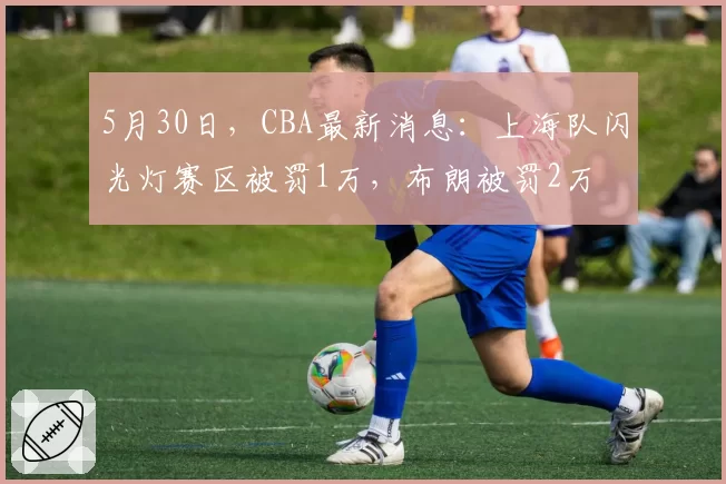 5月30日，CBA最新消息：上海队闪光灯赛区被罚1万，布朗被罚2万