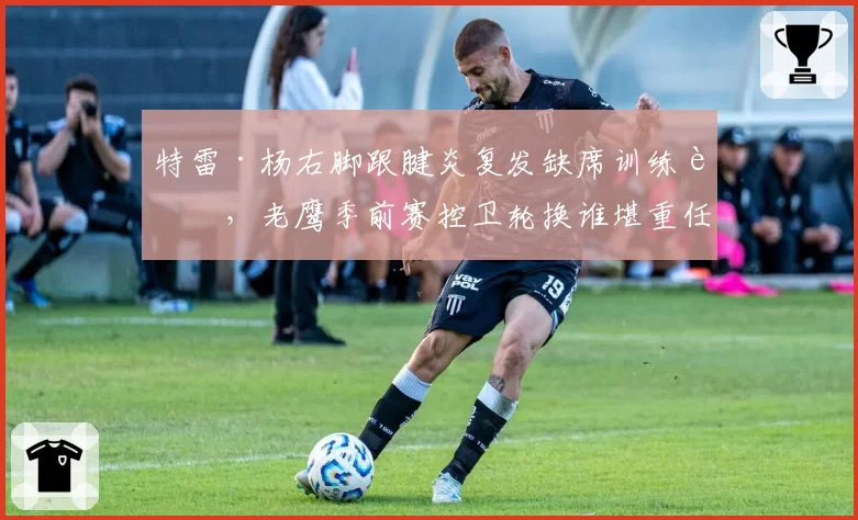 特雷·杨右脚跟腱炎复发缺席训练营，老鹰季前赛控卫轮换谁堪重任？