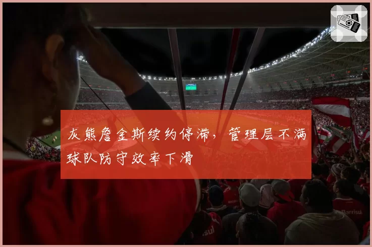 灰熊詹金斯续约停滞,管理层不满球队防守效率下滑