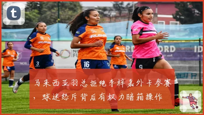 马来西亚羽总拒绝李梓嘉外卡参赛,球迷怒斥背后有权力暗箱操作