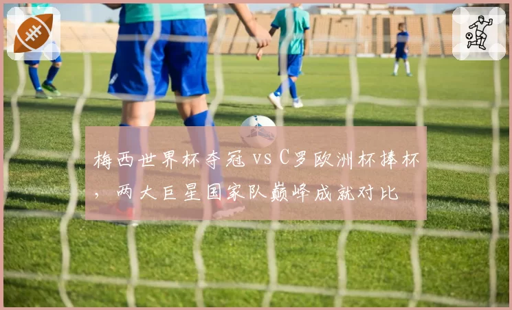 梅西世界杯夺冠 vs C罗欧洲杯捧杯,两大巨星国家队巅峰成就对比