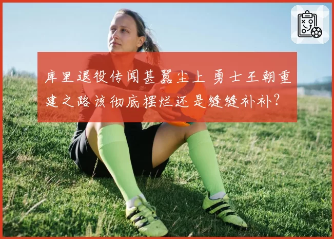 库里退役传闻甚嚣尘上 勇士王朝重建之路该彻底摆烂还是缝缝补补？