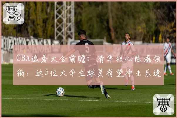 CBA选秀大会前瞻:清华核心陈磊领衔,这5位大学生球员有望冲击乐透