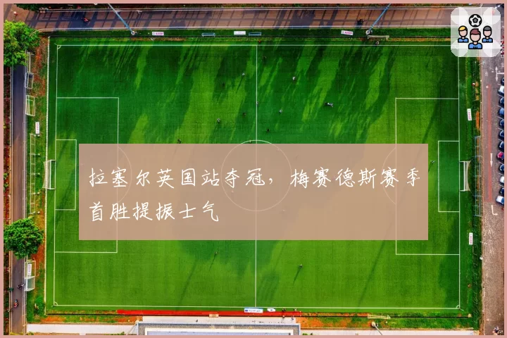 拉塞尔英国站夺冠,梅赛德斯赛季首胜提振士气